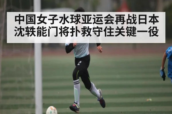 中国女子水球亚运会再战日本 沈轶能门将扑救守住关键一役