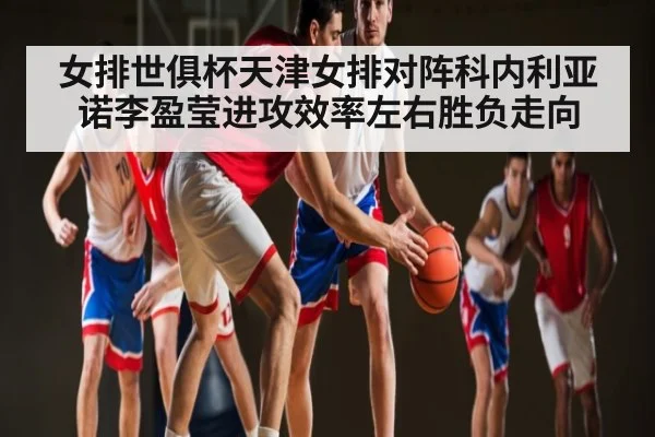 女排世俱杯天津女排对阵科内利亚诺李盈莹进攻效率左右胜负走向