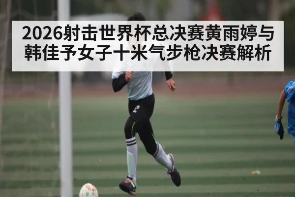 2026射击世界杯总决赛黄雨婷与韩佳予女子十米气步枪决赛解析